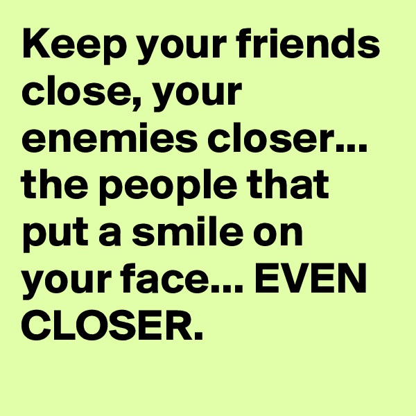 Keep your friends close, your enemies closer... the people that put a smile on your face... EVEN CLOSER.