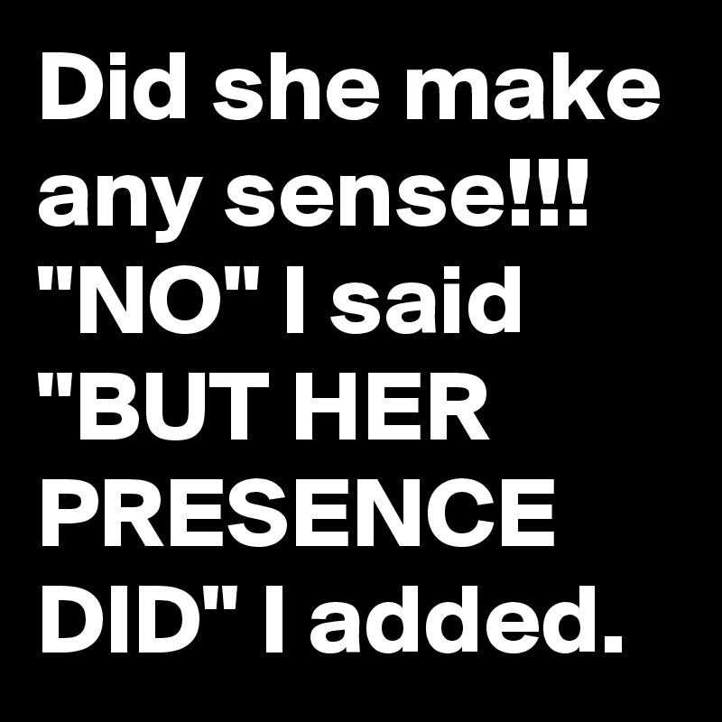 Did she make any sense!!!
"NO" I said "BUT HER PRESENCE DID" I added.
