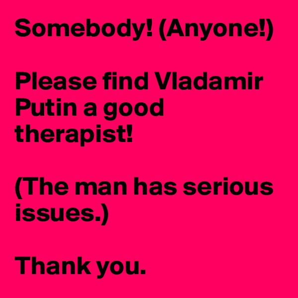 Somebody! (Anyone!)

Please find Vladamir Putin a good therapist! 

(The man has serious issues.)

Thank you.