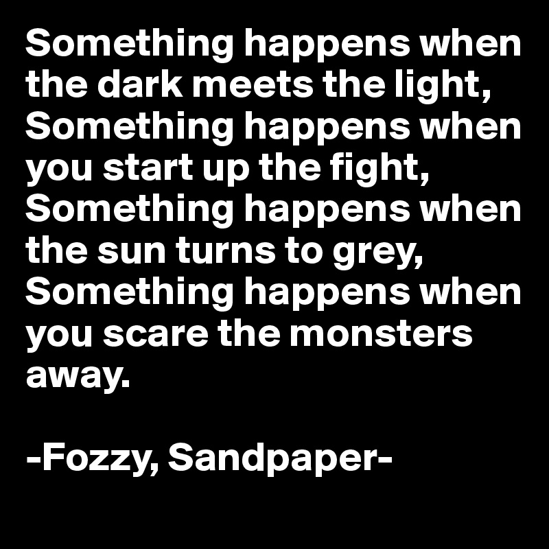 Something happens when the dark meets the light,
Something happens when you start up the fight,
Something happens when the sun turns to grey,
Something happens when you scare the monsters away.

-Fozzy, Sandpaper-