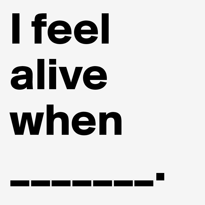 I feel alive when 
_______.