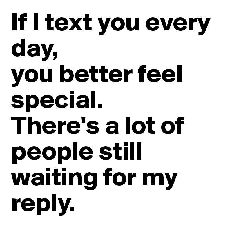 If I text you every day, 
you better feel special.
There's a lot of people still waiting for my reply.