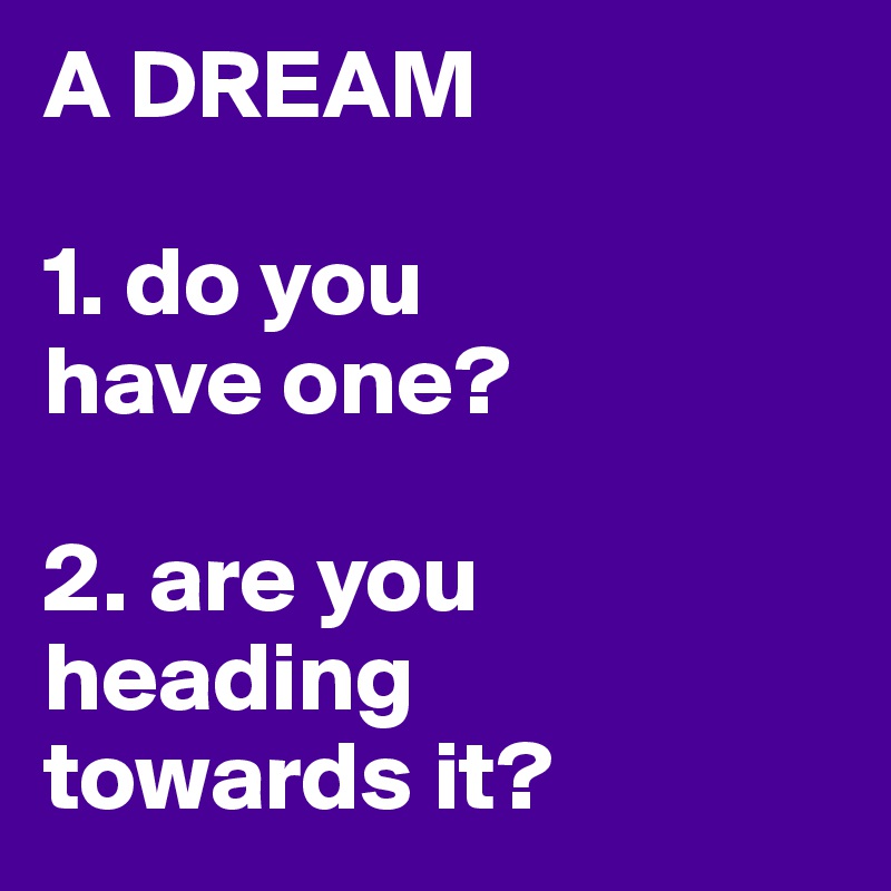 A DREAM

1. do you 
have one?

2. are you heading 
towards it?