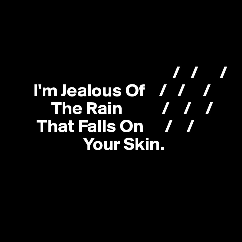 
 

                                             /   /      /
      I'm Jealous Of    /   /     /
           The Rain           /    /    /
       That Falls On      /    /     
                    Your Skin.



