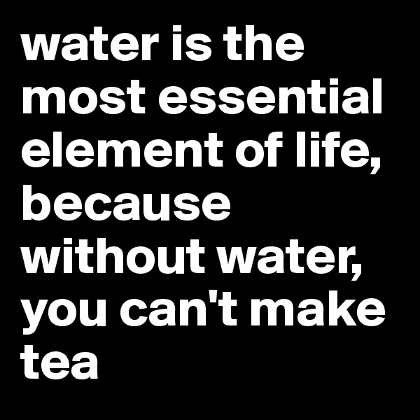 water is the most essential element of life, because without water, you can't make tea