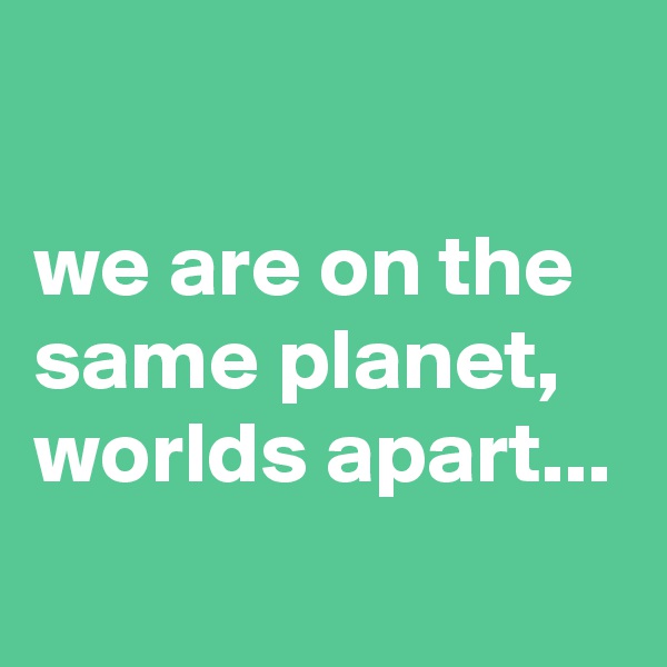 

we are on the same planet,
worlds apart...
