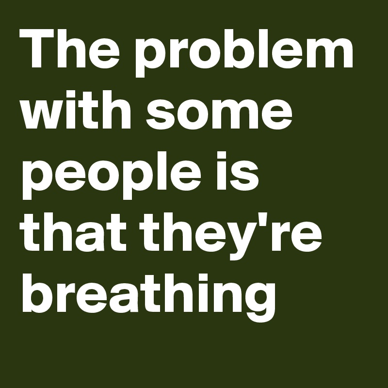The problem with some people is that they're breathing