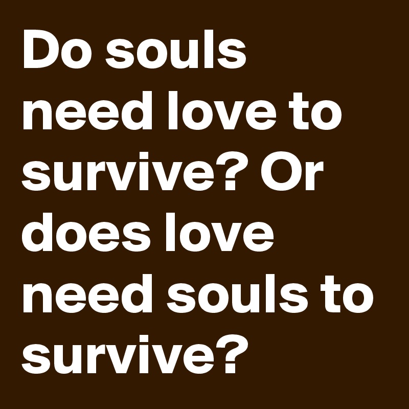 Do souls need love to survive? Or does love need souls to survive?
