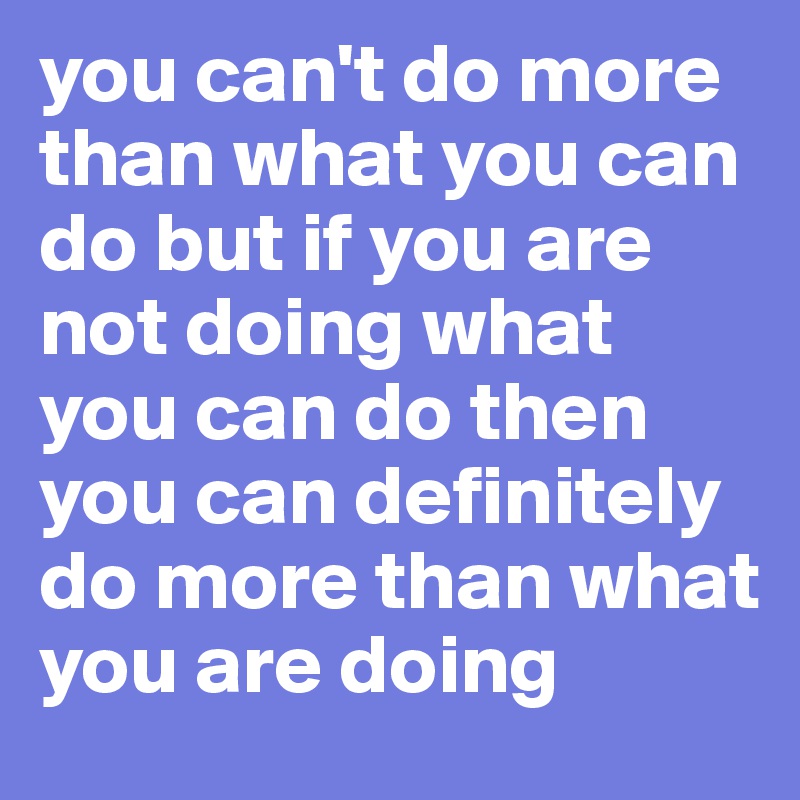 you can't do more than what you can do but if you are not doing what you can do then you can definitely do more than what you are doing 