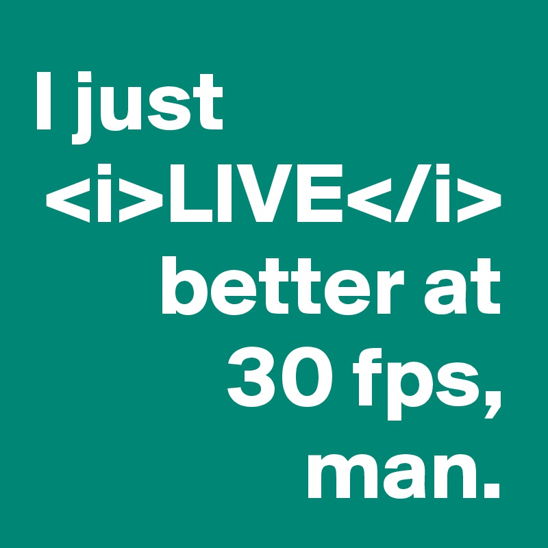 I just                 <i>LIVE</i> better at
30 fps, man.