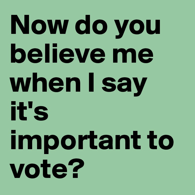 Now do you believe me when I say it's important to vote?