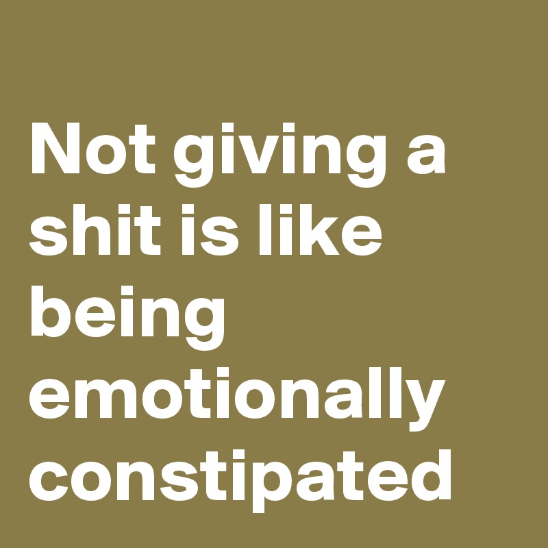 
Not giving a shit is like being emotionally constipated
