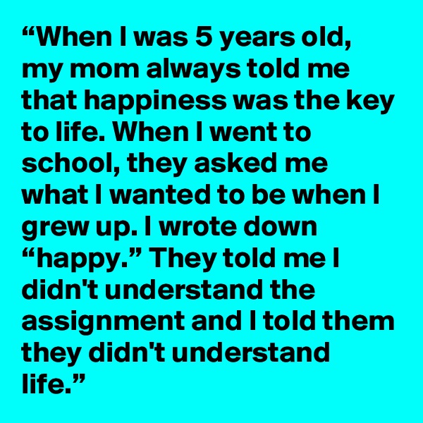 “When I was 5 years old, my mom always told me that happiness was the key to life. When I went to school, they asked me what I wanted to be when I grew up. I wrote down “happy.” They told me I didn't understand the assignment and I told them they didn't understand life.”