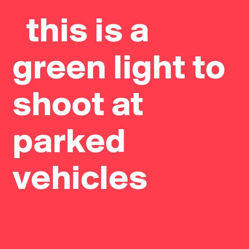   this is a green light to shoot at parked vehicles
