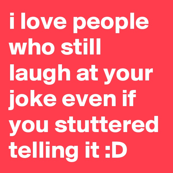 i love people who still laugh at your joke even if you stuttered telling it :D