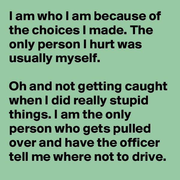 I am who I am because of the choices I made. The only person I hurt was usually myself.

Oh and not getting caught when I did really stupid things. I am the only person who gets pulled over and have the officer tell me where not to drive.