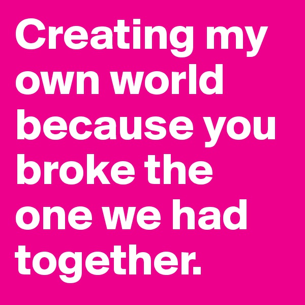 Creating my own world because you broke the one we had together.