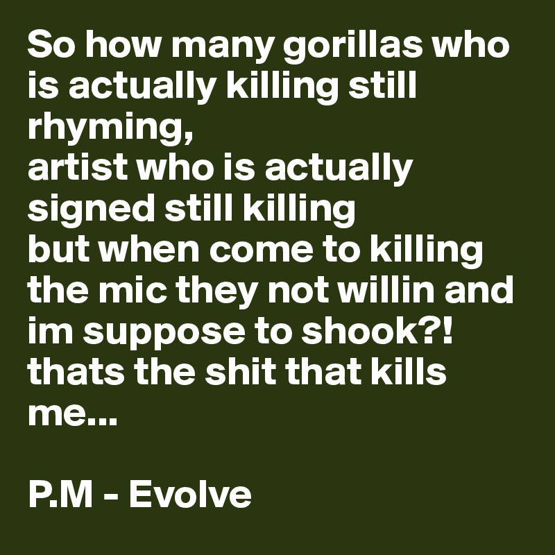 So how many gorillas who is actually killing still rhyming, 
artist who is actually signed still killing 
but when come to killing the mic they not willin and im suppose to shook?! thats the shit that kills me...

P.M - Evolve