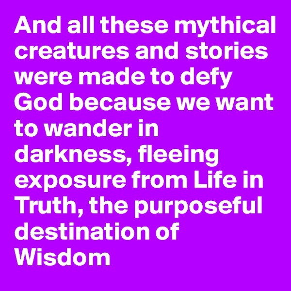 And all these mythical creatures and stories were made to defy God because we want to wander in darkness, fleeing exposure from Life in Truth, the purposeful destination of Wisdom