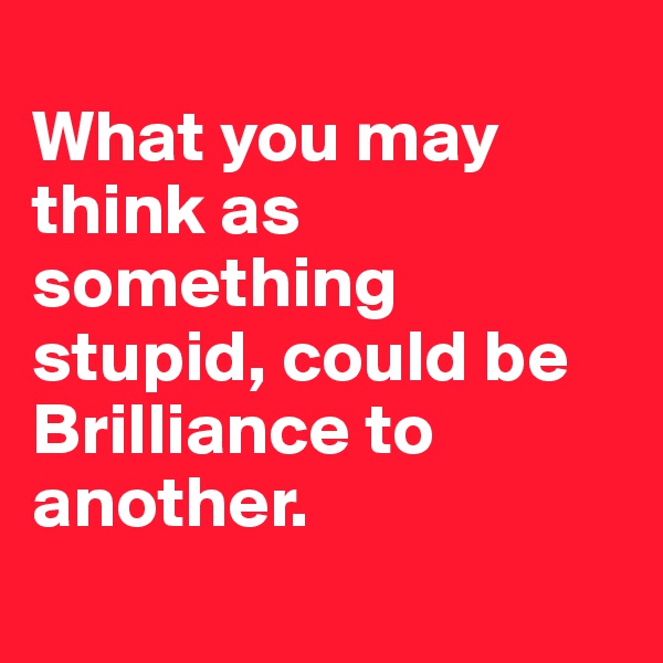 
What you may think as something stupid, could be Brilliance to another.

