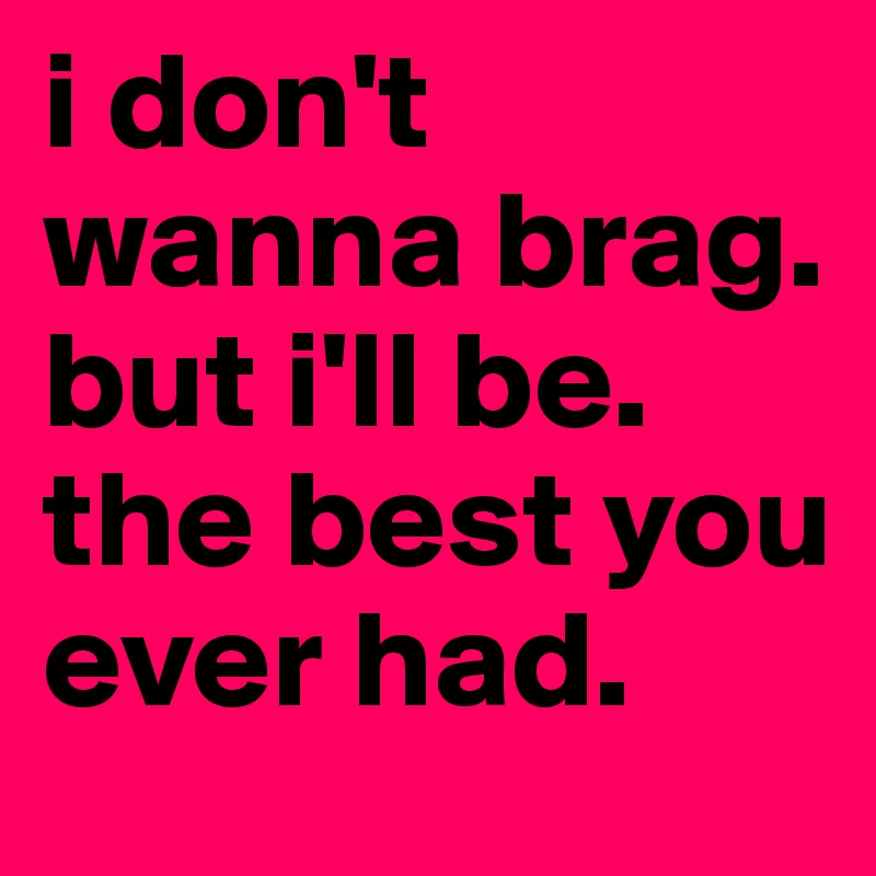 i don't wanna brag. but i'll be. the best you ever had. 