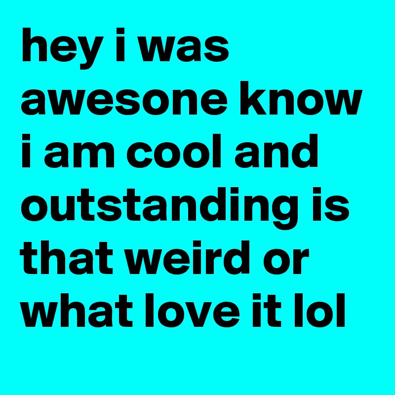 hey i was awesone know i am cool and outstanding is that weird or what love it lol