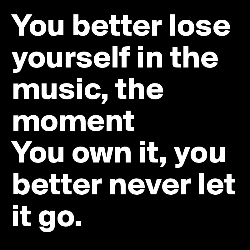 You better lose yourself in the music, the moment
You own it, you better never let it go.