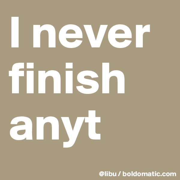 I never finish anyt
