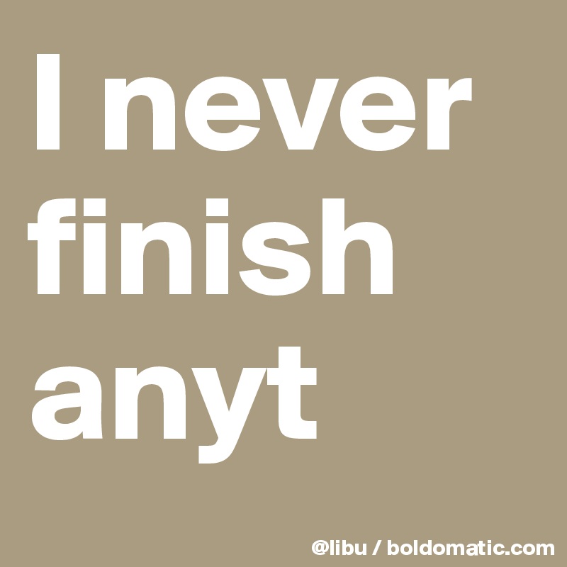 I never finish anyt