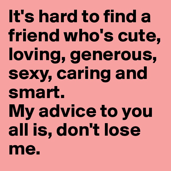 It's hard to find a friend who's cute, loving, generous, sexy, caring and smart. 
My advice to you all is, don't lose me. 