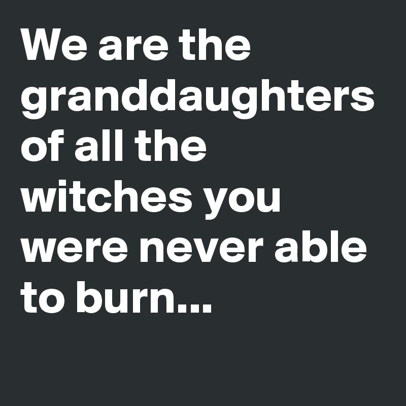 We are the granddaughters of all the witches you were never able to burn...