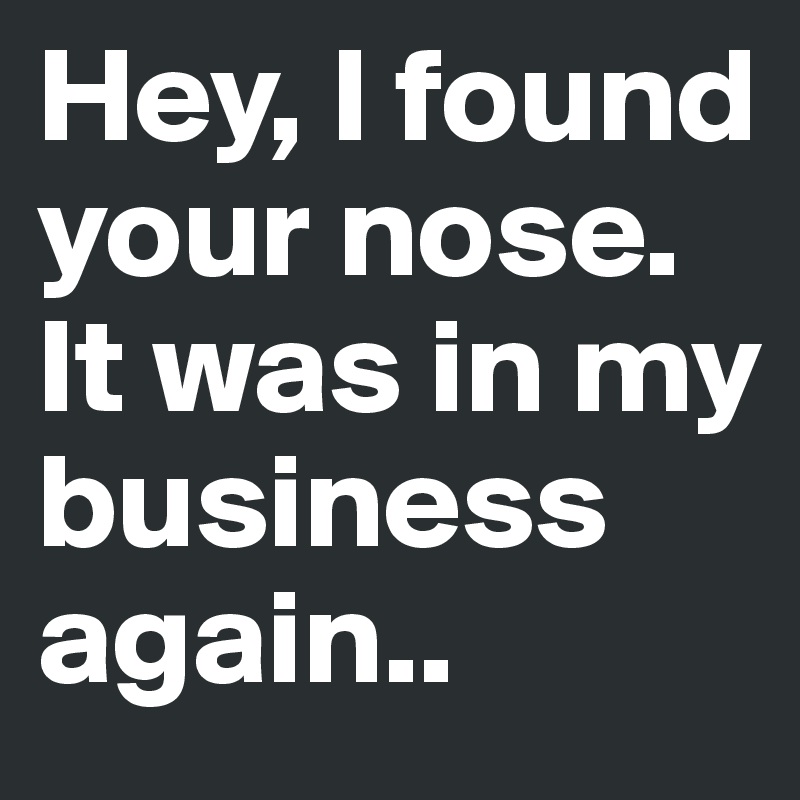 Hey, I found your nose. It was in my business again..