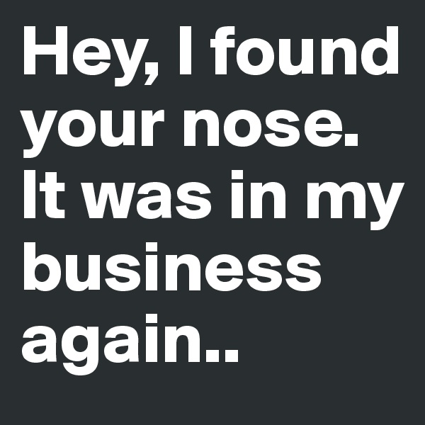 Hey, I found your nose. It was in my business again..