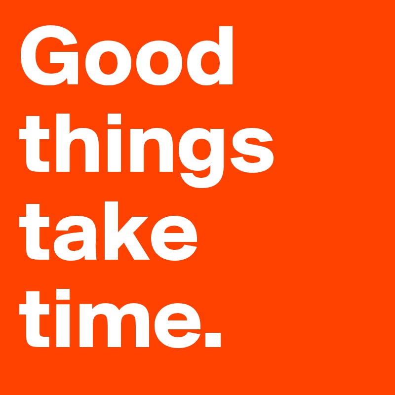 Good things take time.