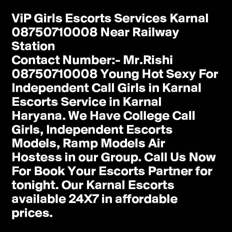 ViP Girls Escorts Services Karnal 08750710008 Near Railway Station
Contact Number:- Mr.Rishi 08750710008 Young Hot Sexy For Independent Call Girls in Karnal Escorts Service in Karnal Haryana. We Have College Call Girls, Independent Escorts Models, Ramp Models Air Hostess in our Group. Call Us Now For Book Your Escorts Partner for tonight. Our Karnal Escorts available 24X7 in affordable prices.