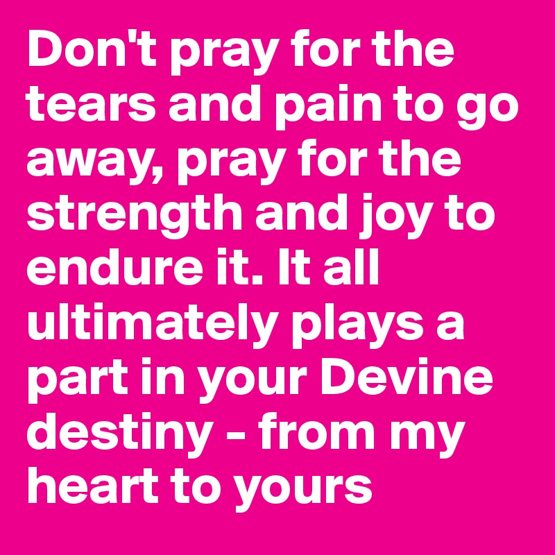 Don't pray for the tears and pain to go away, pray for the strength and joy to endure it. It all ultimately plays a part in your Devine destiny - from my heart to yours 