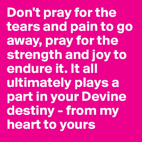 Don't pray for the tears and pain to go away, pray for the strength and joy to endure it. It all ultimately plays a part in your Devine destiny - from my heart to yours 