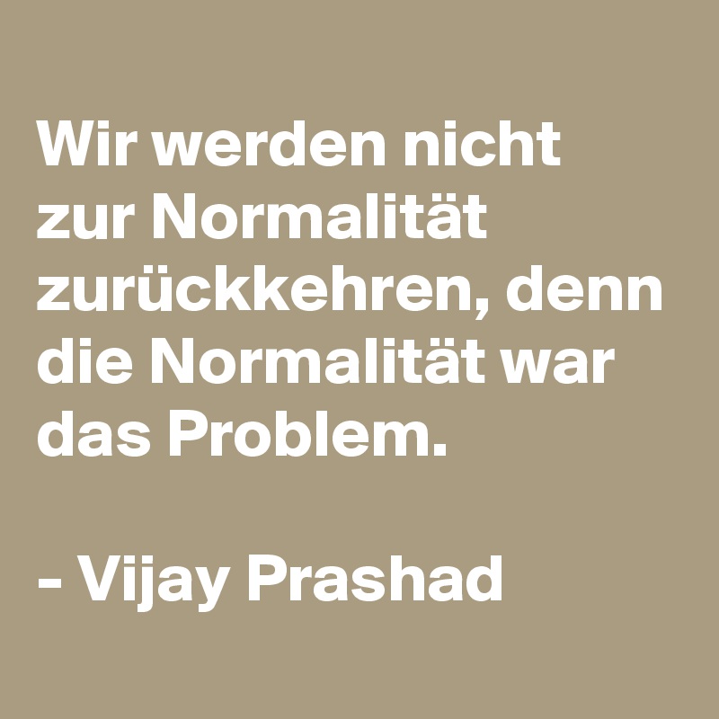 
Wir werden nicht zur Normalität zurückkehren, denn die Normalität war das Problem. 

- Vijay Prashad