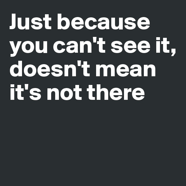 Just because you can't see it,
doesn't mean it's not there

