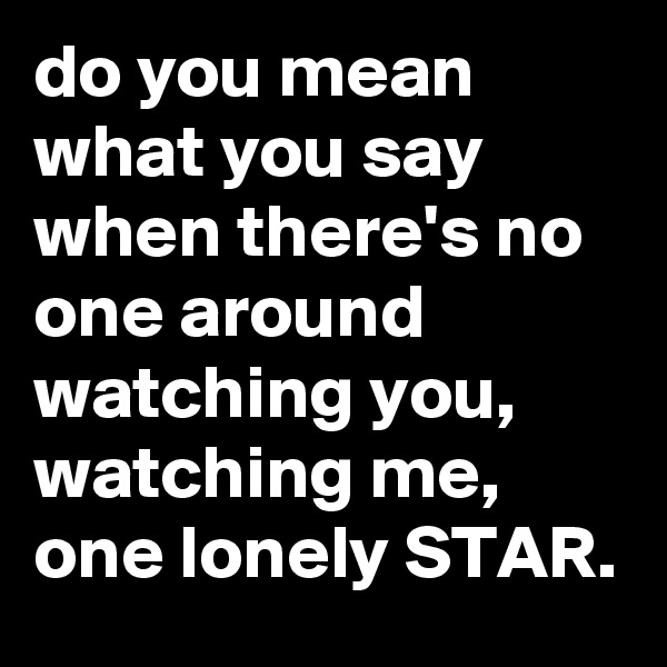 do you mean what you say when there's no one around watching you, watching me, one lonely STAR.