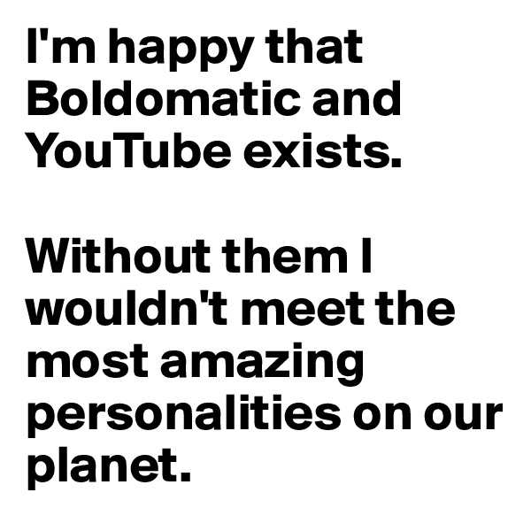 I'm happy that Boldomatic and YouTube exists.

Without them I wouldn't meet the most amazing personalities on our planet.