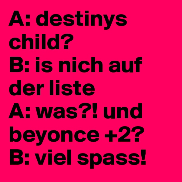 A: destinys child?
B: is nich auf der liste
A: was?! und 
beyonce +2?
B: viel spass!