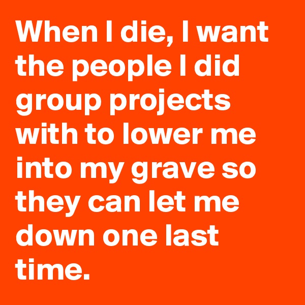 When I die, I want the people I did group projects with to lower me into my grave so they can let me down one last time.