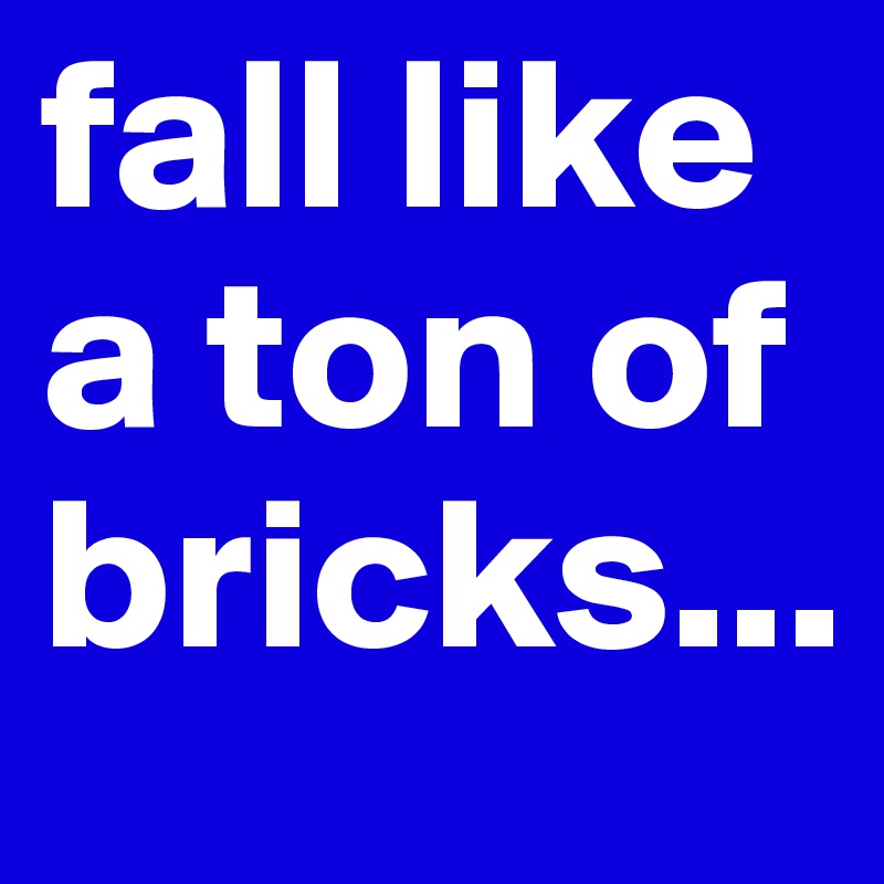 fall like a ton of bricks...