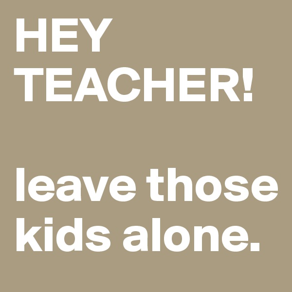 HEY TEACHER! 

leave those kids alone. 