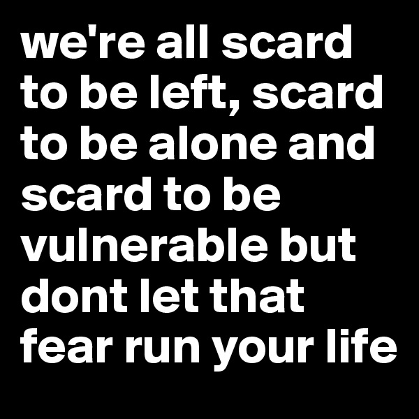 we're all scard to be left, scard to be alone and scard to be vulnerable but dont let that fear run your life 