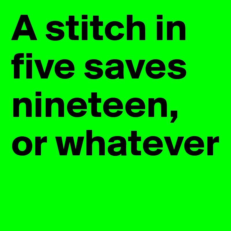 A stitch in five saves nineteen, or whatever
