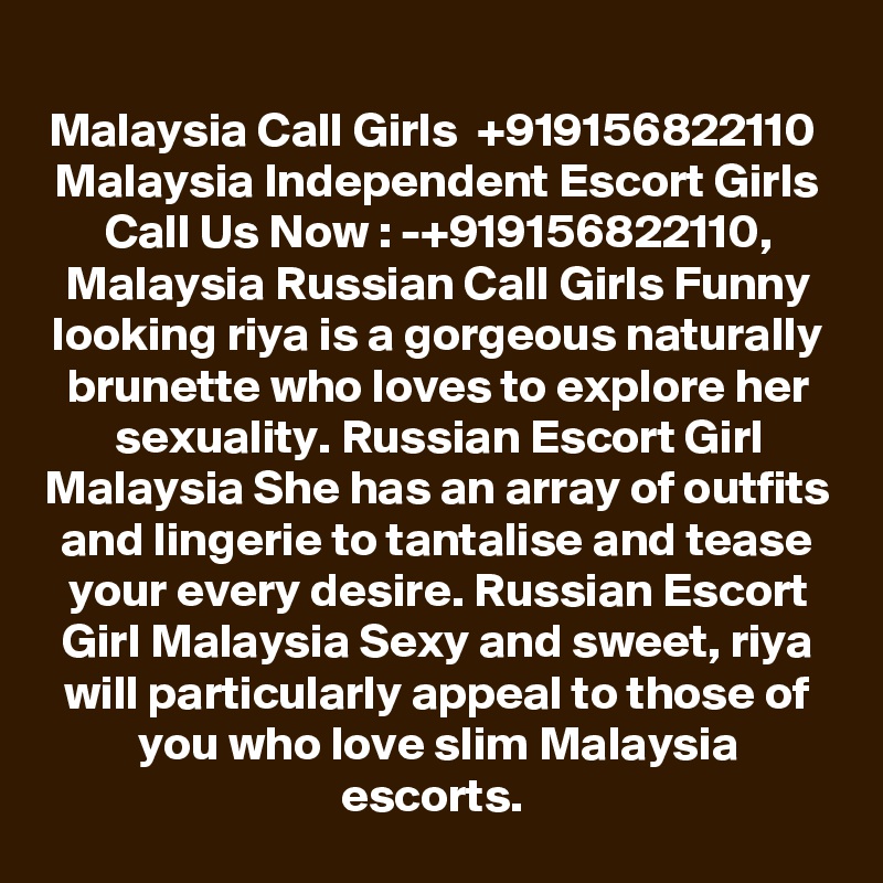 Malaysia Call Girls  +919156822110  Malaysia Independent Escort Girls
Call Us Now : -+919156822110, Malaysia Russian Call Girls Funny looking riya is a gorgeous naturally brunette who loves to explore her sexuality. Russian Escort Girl Malaysia She has an array of outfits and lingerie to tantalise and tease your every desire. Russian Escort Girl Malaysia Sexy and sweet, riya will particularly appeal to those of you who love slim Malaysia escorts. 