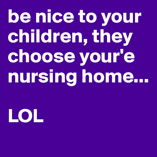 be nice to your children, they choose your'e nursing home...

LOL