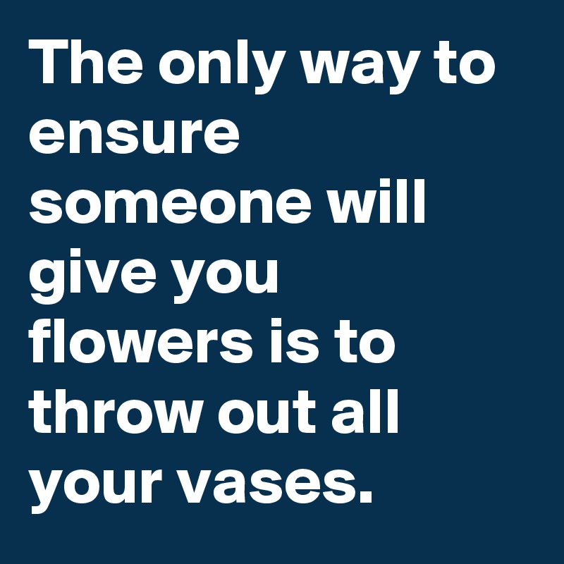 The only way to ensure someone will give you flowers is to throw out all your vases.